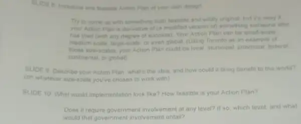 SLIDE B: Introduce one feasible Action Plan of your own design
Try to come up with something both feasible and wildly original.but it's okay if
your Action Plan is derivative of (a modified version of) something someone else
has tried (with any degree of success). Your Action Plan can be small -scale
medium-scale large-scale, or even global. (Using Toronto as an example of
those size-scales, your Action Plan could be local, municipal provincial, federal
continental, or global)
SLIDE 9: Describe your Action Plan: what's the idea, and how could it bring benefit to the world?
(on whatever size-scale you've chosen to work with)
SLIDE 10: What would implementation look like? How feasible is your Action Plan?
Does it require government involvement at any level? If so, which level and what
would that government involvement entail?