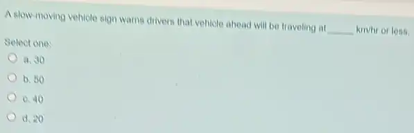 A slow-moving vehicle sign warns drivers that vehicle ahead will be traveling at km/
or less. __ km/hr
Select one:
a. 30
b. 50
0.40
d. 20