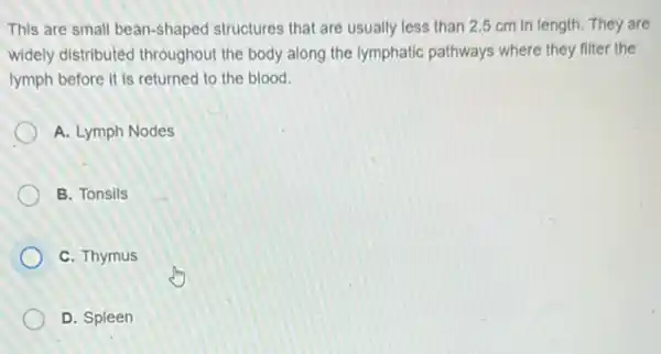 This are small bean-shaped structures that are usually less than 2.5 cm in length. They are
widely distributed throughout the body along the lymphatic pathways where they filter the
lymph before it is returned to the blood.
A. Lymph Nodes
B. Tonsils
C. Thymus
D. Spleen