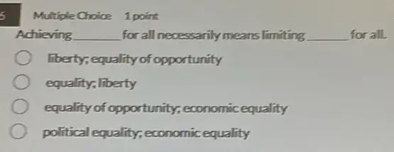 s
Multiple Choice 1 point
Achieving __ for all necessarily means limiting __ for all.
liberty; equality of opportunity
equality; liberty
equality of opportunity,economic equality
political equality; economic equality