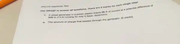 SNCIW Electricity Test
Use GRASP to answer all questions. There are 5 marks for each single step!
A small generator in a power station draws 36 A of current at a potential difference of
Movi it is running for only 1 hour determine:
The amount of charge that passes through the generator. (5 marks)