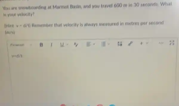 You are snowboarding at Marmot Basin, and you travel 600 m in 30 seconds . What
is your velocity?
(Hint: v=d/t) Remember that velocity is always measured in metres per second
(m/s)