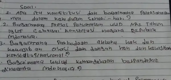 Soal.
2. Apa ity konstitusi dan basarmang palaksahaam nya dalam kahidupan schari-hari?
2. Bagaimana prosas perumusan uUD NRI Tahun igus cabusai konstitusi nagara Republik indonesia.
3. Bagalmana perbadaan antara hak dan kowajib an asasi dan dongan hah dan kewasibar konstitusinasional?
- Bagaimana ugjud komandakan barpandapak dinagara indomesica?