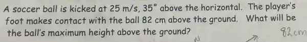 A soccer ball is kicked at 25m/s,35^circ  above the horizontal.The player's
foot makes contact with the ball 82 cm above the ground.What will be
the ball's maximum height above the ground?
82cm