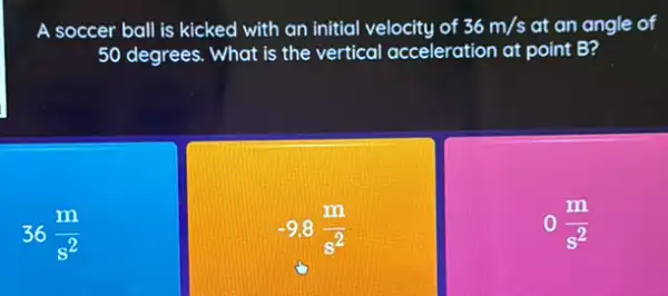 A soccer ball is kicked with an initial velocity of 36m/s at an angle of
50 degrees. What is the vertical acceleration at point B?
36(m)/(s^2)
-9.8(m)/(s^2)
o(m)/(s^2)