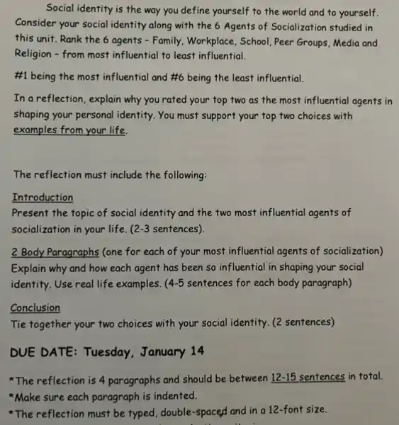 Social identity is the way you define yourself to the world and to yourself.
Consider your social identity along with the 6 Agents of Socialization studied in
this unit.Rank the 6 agents - Family.Workplace, School, Peer Groups, Media and
Religion - from most influential to least influential.
#1 being the most influential and #6 being the least influential.
In a reflection, explain why you rated your top two as the most influential agents in
shaping your personal identity. You must support your top two choices with
examples from your life.
The reflection must include the following:
Introduction
Present the topic of social identity and the two most influential agents of
socialization in your life. 2-3 sentences).
2 Body Paragraphs (one for each of your most influential agents of socialization)
Explain why and how each agent has been so influential in shaping your social
identity. Use real life examples. 4-5 sentences for each body paragraph)
Conclusion
Tie together your two choices with your social identity. (2 sentences)
DUE DATE: Tuesday.January 14
The reflection is 4 paragraphs and should be between 12-15 sentences in total.
Make sure each paragraph is indented.
The reflection must be typed, double-spaced and in a 12-font size.