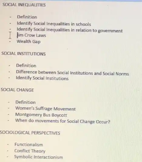 SOCIAL INEQUALITIES
Definition
Identify Social Inequalities in schools
Identify Social Inequalities in relation to government
im Crow Laws
Wealth Gap
SOCIAL INSTITUTIONS
Definition
Difference between Social Institutions and Social Norms
Identify Social Institutions
SOCIAL CHANGE
Definition
Women's Suffrage Movement
Montgomery Bus Boycott
When do movements for Social Change Occur?
SOCIOLOGICAL PERSPECTIVES
Functionalism
Conflict Theory
Symbolic Interactionism