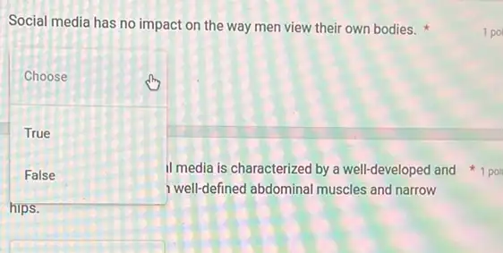 Social media has no impact on the way men view their own bodies.
square 
Choose
True
False
hips
well-defined abdominal muscles and narrow
1 po
II media is characterized by a well-developed and 1 poi