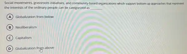 Social movements grassroots initiatives, and community-based organizations which support bottom-up approaches that represent
the interests of the ordinary people can be categorized as __
A Globalization from below
B Neoliberalism
C Capitalism
D Globalization from above