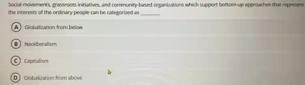 Social movements grassroots initiatives, and community-based organizations which support bottom-up approaches that represent
the interests of the ordinary people can be categorized as __
A Globalization from below
B Neoliberalism
C Capitalism
D Globalization from above