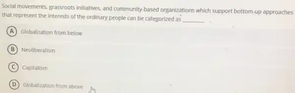 Social movements grassroots initiatives, and community-based organizations which support bottom-up approaches
that represent the interests of the ordinary people can be categorized as __
A Globalization from below
B Neoliberalism
C Capitalism
D Globalization from above