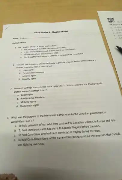 Social Studies 9-Chapter 3 Exam
Name:Lisa
Multiple Choice
1. The Canadian Charter of Rights and Freedoms
a. has been part of Canada's constitution since 1867.
b. is part of our Supreme Court, but not part of our constitution.
c. became part of our constitution in 1982.
d. Was brought in by Trudeau in 1982 but is not part of our constitution.
2. The idea that Canadians should be allowed to practice religious beliefs of their choice is
covered in what section of the Charter?
a. Legal rights
b. Fundamental freedoms
c. Mobility rights
d. Equality rights
3. Women's suffrage was achieved in the early 1900's Which section of the Charter would
protect women's suffrage today?
a. Legal rights
b. Fundamental freedoms
c. Mobility rights
d. Democratic rights
4. What was the purpose of the Internment Camps used by the Canadian government in
World Wars I and II?
a. To hold prisoners of war who were captured by Canadian soldiers in Europe and Asia.
b. To hold immigrants who had come to Canada illegally before the wars.
c. To hold Canadians who had been convicted of spying during the wars.
d. To hold Canadian citizens of the same ethnic background as the enemies that Canada
was fighting overseas.