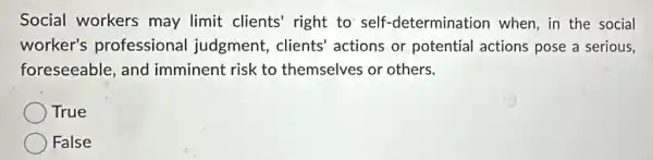 Social workers may limit clients'right to self -determination when, in the social
worker's professional judgment, clients'actions or potential actions pose a serious,
foreseeable, and imminent risk to themselves or others.
True
False