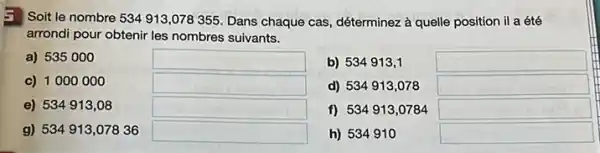 : Soit le nombre 534913,078355 Dans chaque cas, déterminez à quelle position il a été
arrondi pour obtenir les nombres suivants.
a) 535000
square 
b) 534913,1
square 
c) 1000000
square 
d) 534913,078
square 
e) 534913,08
square 
f) 534913,0784
square 
g) 534913,07836
square 
h) 534910
square