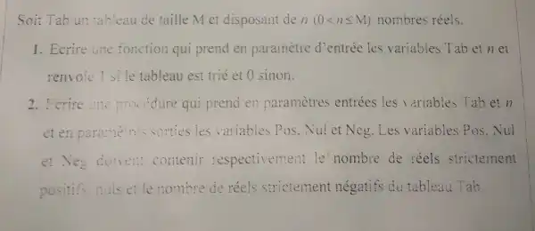 Soit Tab un tableau de taille M et disposant de n(0lt nleqslant M) nombres réels.
1. Ecrire line fonction qui prend en parametre d'entrée les variables Tab et n et
renvoie 1 sile tableau est trié et 0 sinon.
2. Fcrire une procedure qui prend en parametres entrées les variables Tab et n
et en paramelres sorties les variables Pos . Nui et Neg. Les variables Pos . Nui
et Neg doivent contenir respectivement le'nombre de réels strictement
positifs,nuls et le nombre de réels strictement négatifs du tableau Tab.