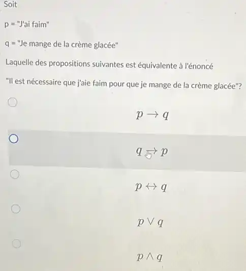 Soit
p="J'ai faim" "
q="Je mange de la creme glacee''
Laquelle des propositions suivantes est équivalente à l'énoncé
"Ill est nécessaire que jjaie faim pour que je mange de la crème glacée"?
parrow q
qarrow p
prightarrow q
pvee q
pwedge q