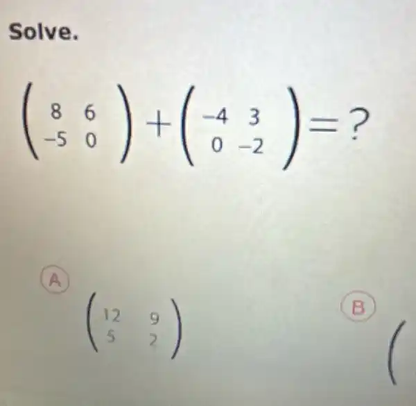 Solve.
(} 8&6 -5&0 )= 3)=?
A
(} 12&9 5&2 )
B