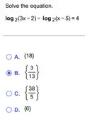 Solve the equation.
log_(2)(3x-2)-log_(2)(x-5)=4
A.  18 
B.  (3)/(13) 
C.  (38)/(5) 
D.  6