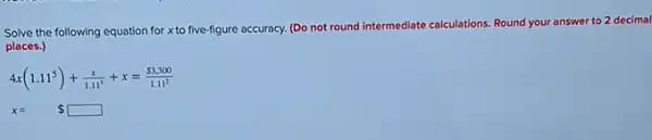 Solve the following equation for x to five-figure accuracy.(Do not round
intermediate calculations. Round your answer to 2 decimal
places.)
4x(1.11^5)+(x)/(1.11^3)+x=( 3,300)/(1.11^2)
x= square