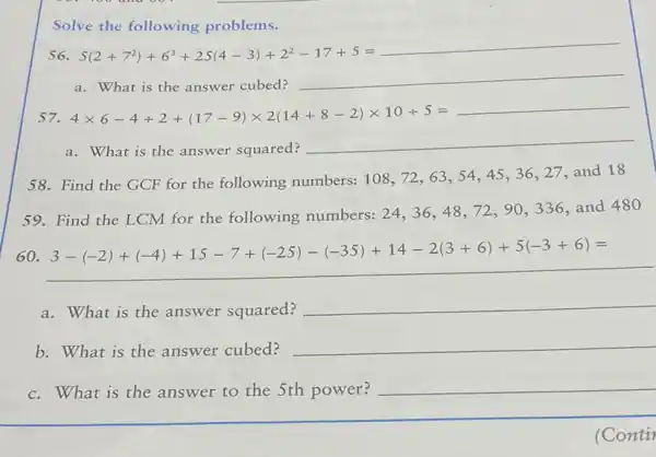 Solve the following problems.
S(2+7^2)+6^3+2S(4-3)+2^2-17+5=underline ( )
a. What is the answer cubed?
4times 6-4+2+vert 17-9vert times 2vert 14+8-2vert times 10+5=underline ( )
a. What is the answer squared?
__
58. Find the GCF for the following numbers: 108 , 72,63 , 54,45 ,36,27 and 18
59. Find the LCM for the following numbers:
24,36,48,72,90,336
and 480
60.
3-vert -2vert +vert -4vert +15-7+vert -25vert -vert -35vert +14-2vert 3+6vert +5vert -3+6vert =
a. What is the answer squared?
__
b. What is the answer cubed?
__
c.What is the answer to the 5th power? __