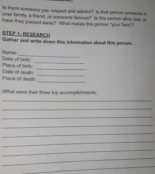 Is there someone you respect and admire? Is that person someone in
your family, a friend,or someone famous? Is this person alive now , or
have they passed away?What makes this person "your hero"?
STEP 1:RESEARCH
Gather and write down this information about this person.
Name:
__
Date of birth:
__
Place of birth:
__
Date of death:
__
Place of death:
__
What were their three top accomplishments:
__