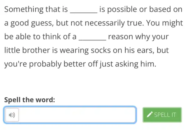 Something that is __ is possible or based on
a good guess , but not necessarily true. You might
be able to think of a __ reason why your
little brother is wearing socks on his ears, but
you're probably better off just asking him.
Spell the word:
square