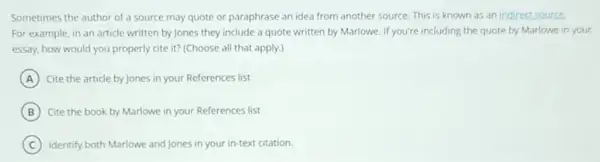 Sometimes the author of a source may quote or paraphrase an idea from another source. This is known as an indirect source.
For example, in an article written by Jones they include a quote written by Marlowe. If you're including the quote by Marlowe in your
essay, how would you properly cite it? (Choose all that apply.)
A Cite the article by Jones in your References list
B Cite the book by Marlowe in your References list
C Identify both Marlowe and Jones in your in-text citation.