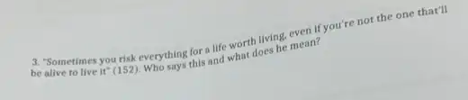 be Sometimes you risk everything for a life worth living.even if you're not the one that'll
be alive to live it (152). Whything for life worth living.mean?