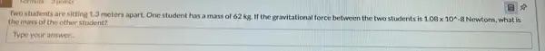 so
Two students are sitting 1.3 meters apart. One student has a mass of 62 kg. If the gravitational force between the two students is
1.08times 10^wedge  8 Newtons, what is
the mass of the other student?
Type
square  countries