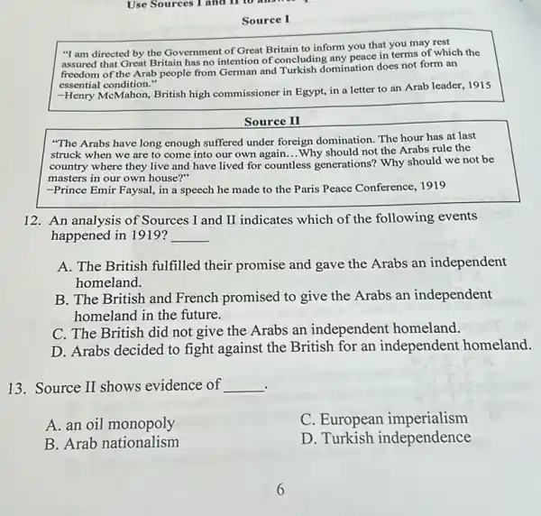 Source I
"I am directed by the Government of Great Britain to inform you that you may rest
assured that Great Britain has no intention of concluding any peace in terms of which the
freedom of the Arab people from German and Turkish domination does not form an
essential condition."
-Henry McMahon, British high commissioner in Egypt, in a letter to an Arab leader, 1915
Source II
"The Arabs have long enough suffered under foreign domination. The hour has at last
struck when we are to come into our own again...Why should not the Arabs rule the __
country where they live and have lived for countless ss generations? Why should we not be
masters in our own house?"
-Prince Emir Faysal, in a speech he made to the Paris Peace Conference, 1919
12. An analysis of Sources I and II indicates which of the following events
happened in 1919? __
A. The British fulfilled their promise and gave the Arabs an independent
homeland.
B. The British and French promised to give the Arabs an independent
homeland in the future.
C. The British did not give the Arabs an independent homeland.
D. Arabs decided to fight against the British for an independent homeland.
13. Source II shows evidence of __
A. an oil monopoly
C. European imperialism
B. Arab nationalism
D. Turkish independence
