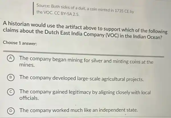 Source: Both sides of duit, a coin minted in 1735 CE by
the VOC. CC BY-SA2.5.
A historian would use the artifact above to support which of the following
claims about the Dutch East India Company (VOC) in the Indian Ocean?
Choose 1 answer:
A The company began mining for silver and minting coins at the
mines.
B The company developed large-scale agricultural projects.
C The company gained legitimacy by aligning closely with local
officials.
D The company worked much like an independent state.