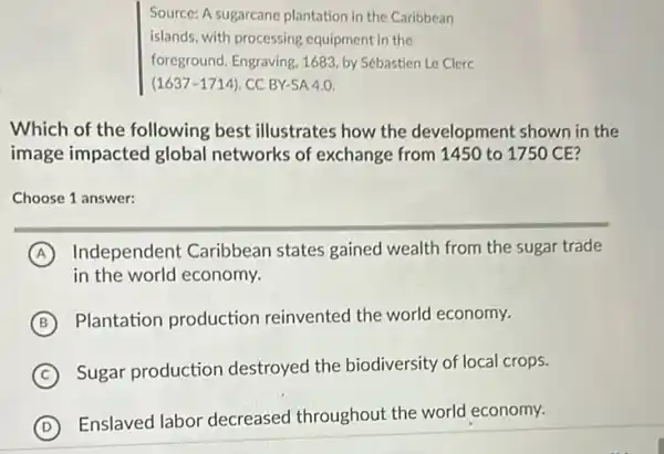 Source: A sugarcane plantation in the Caribbean
islands, with processing equipment in the
foreground. Engraving, 1683 by Sébastien Le Clerc
(1637-1714). CC BY-SA 4.0.
Which of the following best illustrates how the development shown in the
image impacted global networks of exchange from 1450 to 175 CE?
Choose 1 answer:
A Independent Caribbean states gained wealth from the sugar trade
in the world economy.
B
Plantation production reinvented the world economy.
C
Sugar production destroyed the biodiversity of local crops.
D (D)
Enslaved labor decreased throughout the world economy.