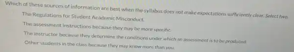 Which of these sources of information are best when the syllabus does not make expectations sufficiently clear. Select two.
The Regulations for Student Academic Misconduct.
The assessment instructions because they may be more specific.
The instructor because they determine the conditions under which an assessment is to be produced.
Other students in the class because they may know more than you.