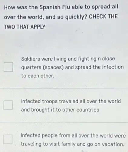 How was the Spanish Flu able to spread all
over the world, and so quickly? CHECK THE
TWO THAT APPLY
Soldiers were living and fighting n close
quarters (spaces) and spread the infection
to each other.
Infected troops traveled all over the world
and brought it to other countries
Infected people from all over the world were