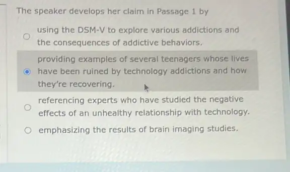 The speaker develops her claim in Passage 1 by
using the DSM-V to explore various addictions and
the consequences of addictive behaviors.
providing examples of several teenagers whose lives
have been ruined by technology addictions and how
they're recovering.
referencing experts who have studied the negative
effects of an unhealthy relationship with technology.
emphasizing the results of brain imaging studies.