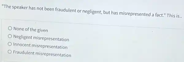 "The speaker has not been fraudulent or negligent ,but has misrepresented a fact.'This is..
None of the given
Negligent misrepresentation
Innocent misrepresentation
Fraudulent misrepresentation