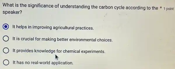 speaker?
It helps in improving agricultural practices.
It is crucial for making better environmenta I choices.
It provides knowledge for chemical experiments.
It has no real-world application.
What is the significance of understanding the carbon cycle according to the 1 point