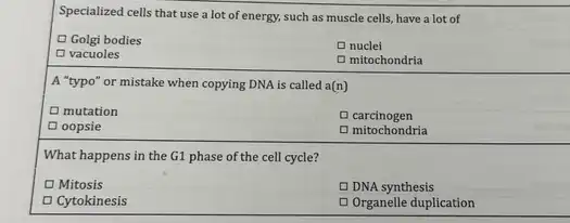 Specialized cells that use a lot of energy.such as muscle cells have a lot of
Golgi bodies
Enuclei
D vacuoles
D mitochondria
A "typo" or mistake when copying DNA is called a(n)
D mutation
D carcinogen
Doopsie
D mitochondria
What happens in the G1 phase of the cell cycle?
D Mitosis
D DNA synthesis
Cytokinesis
D Organelle duplication