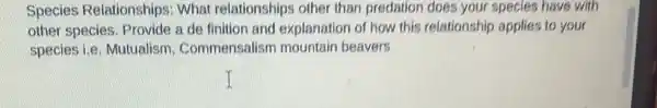 Species Relationships What relationships other than predation does your species have with
other species. Provide a de finition and explanation of how this relationship applies to your
species i.e. Mutualism . Commensalism mountain beavers