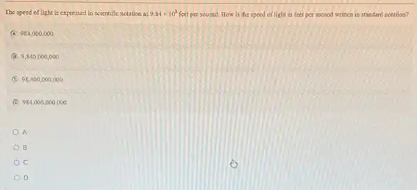 The speed of light is expressed in scientific notation as 9.84times 10^8 feet per second. How is the speed of light in feet per second written in standard notation?
A 984,000.000
B 9,840000,000
C 98.400,000,000
D 984,0 oo,ooo ,000
A
B
C
D