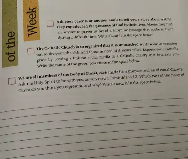 square 
Ask your parents or another adult to tell you a story about a time
they experienced the presence of God in their lives. Maybe they had
an answer to prayer or heard a Scripture passage that spoke to them
during a difficult time Write about it in the space below.
square 
The Catholic Church is so organized that it is unmatched worldwide in reaching
out to the poor,the sick, and those in need of disaster relief. Express your Catholic
pride by posting a link on social media to a Catholic charity that interests you.
Write the name of the group you chose in the space below.
square 
We are all members of the Body of Christ each made for a purpose and all of equal dignity.
Ask the Holy Spirit to be with you as you read 1 Corinthians 12. Which part of the Body of
Christ do you think you represent, and why?Write about it in the space below.
__