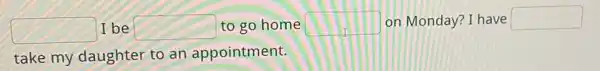 square  I be square  to go home square  on Monday? I have square 
take my daughter to an appointment.