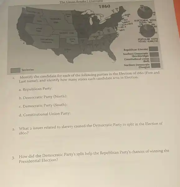 square 
square 
square 
square 
square  Territories
Identify the candidate for each of the following parties in the Election of 1860 (First and
Last name), and identify how many states each candidate won in Election.
a. Republican Party:
b. Democratic Party (North);
c. Democratic Party (South)
d. Constitutional Union Party:
What 2 issues related to slavery caused the Democratic Party to split in the Election of
1860 ?
3.How did the Democratic Party's split help the Republican Party's chances of winning the
Presidential Election?