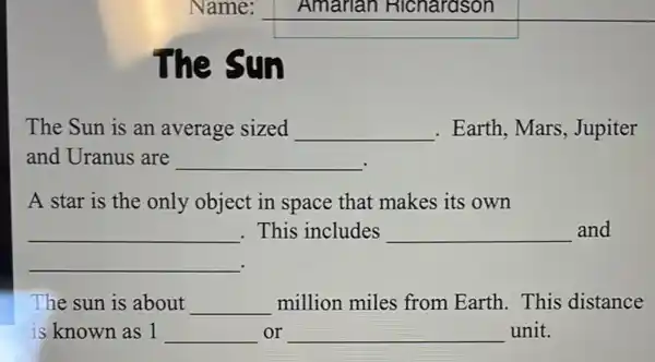 square 
square 
The Sun
The Sun is an average sized __ . Earth, Mars , Jupiter
and Uranus are __
A star is the only object in space that makes its own
__ This includes __ and
__
The sun is about __ million miles from Earth.This distance
is known as 1 __ or __ unit.