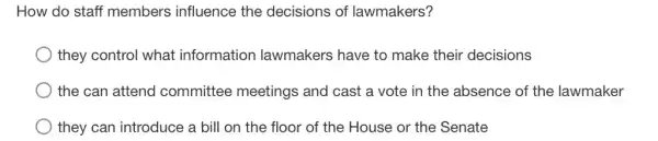 How do staff members influence the decisions of lawmakers?
they control what information lawmakers have to make their decisions
the can attend committee meetings and cast a vote in the absence of the lawmaker
they can introduce a bill on the floor of the House or the Senate