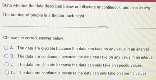 State whether the data described below are discrete or continuous, and explain why
The number of people in a theater each night
Choose the correct answer below.
A. The data are discrete because the data can take on any value in an interval.
B. The data are continuous because the data can take on any value in an interval.
C. The data are discrete because the data can only take on specific values.
D. The data are continuous because the data can only take on specific values.