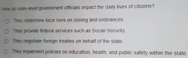 How do state -level government officials impact the daily lives of citizens?
They determine local laws on zoning and ordinances.
They provide federal services such as Social Security.
They negotiate foreign treaties on behalf of the state.
They implement policies on education , health, and public safety within the state.