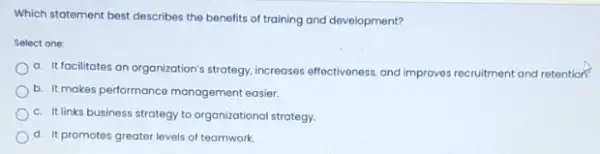 Which statement best describes the benefits of training and development?
Select one:
a. It facilitates an organization's strategy, increases effectiveness, and improves recruitment and retention?
b. It makes performance management easier.
c. It links business strategy to organizational strategy.
d. It promotes greater levels of teamwork