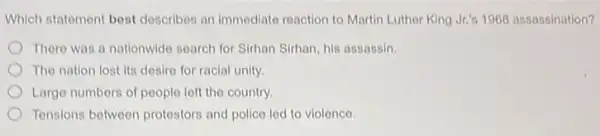 Which statement best describes an immediate reaction to Martin Luther King Jr.'s 1968 assassination?
There was a nationwide search for Sirhan Sirhan his assassin.
The nation lost its desiro for racial unity.
Largo numbers of people left the country.
Tensions between protestors and police led to violence.