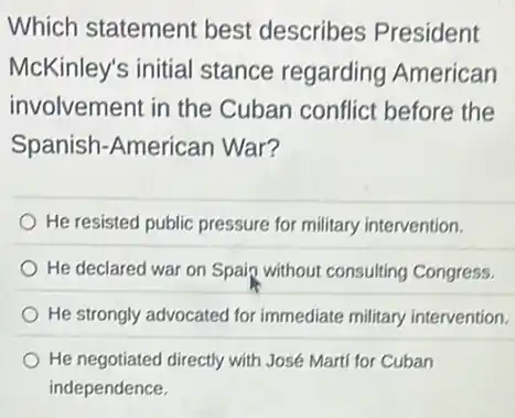 Which statement best describes President
McKinley's initial stance regarding American
involvement in the Cuban conflict before the
Spanish-American War?
He resisted public pressure for military intervention.
He declared war on Spain without consulting Congress.
He strongly advocated for immediate military intervention.
He negotiated directly with José Marti for Cuban
independence.